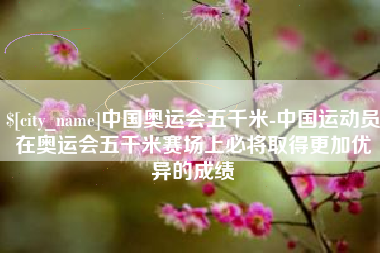 萍乡中国奥运会五千米-中国运动员在奥运会五千米赛场上必将取得更加优异的成绩