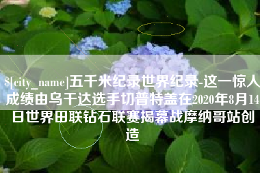 萍乡五千米纪录世界纪录-这一惊人成绩由乌干达选手切普特盖在2020年8月14日世界田联钻石联赛揭幕战摩纳哥站创造