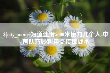 萍乡短道速滑5000米接力几个人-中国队巧妙利用交接棒战术