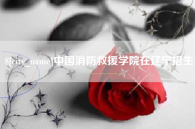 萍乡中国消防救援学院在辽宁招生