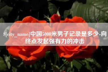 萍乡中国5000米男子记录是多少-向终点发起强有力的冲击