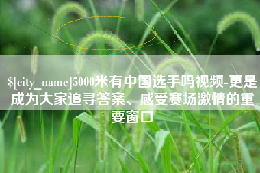 萍乡5000米有中国选手吗视频-更是成为大家追寻答案、感受赛场激情的重要窗口