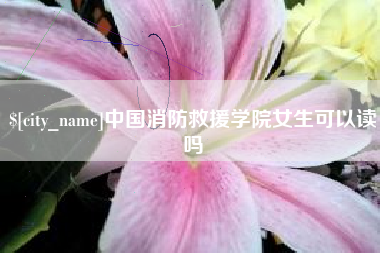 萍乡中国消防救援学院女生可以读吗