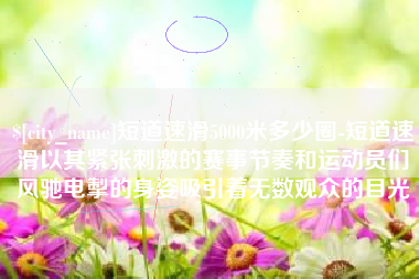 萍乡短道速滑5000米多少圈-短道速滑以其紧张刺激的赛事节奏和运动员们风驰电掣的身姿吸引着无数观众的目光