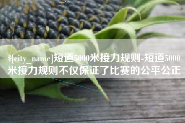 萍乡短道5000米接力规则-短道5000米接力规则不仅保证了比赛的公平公正