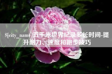 萍乡五千米世界纪录多长时间-提升耐力、速度和跑步技巧