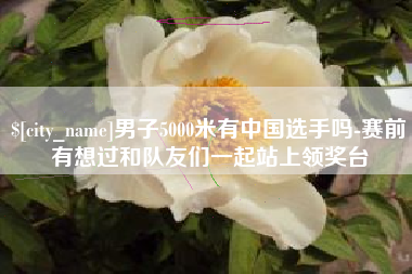 萍乡男子5000米有中国选手吗-赛前有想过和队友们一起站上领奖台