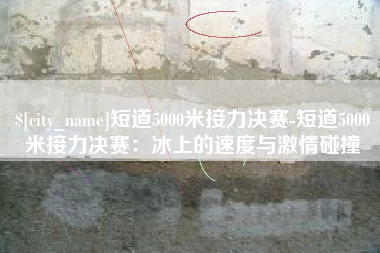 萍乡短道5000米接力决赛-短道5000米接力决赛：冰上的速度与激情碰撞