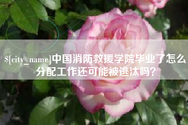 萍乡中国消防救援学院毕业了怎么分配工作还可能被逃汰吗？