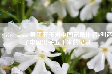萍乡男子五千米中国记录排名-创造了中国男子五千米的记录