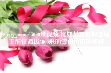 萍乡5000米视频-比如某知名探险博主前往海拔5000米的雪山拍摄的视频
