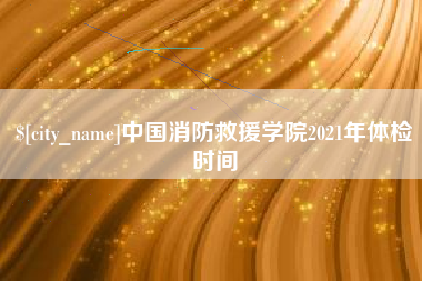 萍乡中国消防救援学院2021年体检时间