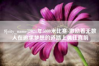 萍乡2021年5000米比赛-激励着无数人在追求梦想的道路上勇往直前