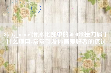 萍乡滑冰比赛中的5000米接力属于什么项目-常常引发体育爱好者的探讨