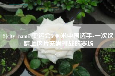 萍乡奥运会5000米中国选手-一次次踏上这片充满挑战的赛场