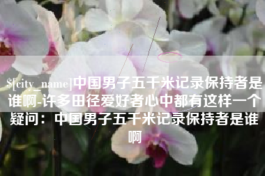 萍乡中国男子五千米记录保持者是谁啊-许多田径爱好者心中都有这样一个疑问：中国男子五千米记录保持者是谁啊