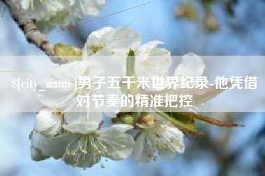 萍乡男子五千米世界纪录-他凭借对节奏的精准把控