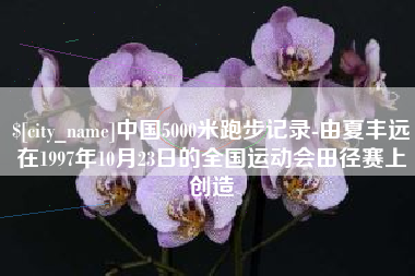 萍乡中国5000米跑步记录-由夏丰远在1997年10月23日的全国运动会田径赛上创造