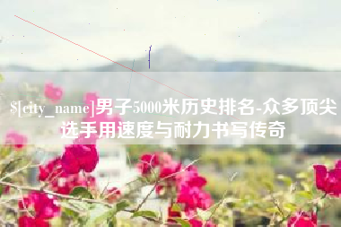 萍乡男子5000米历史排名-众多顶尖选手用速度与耐力书写传奇